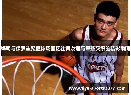 姚明与保罗重聚篮球场回忆往昔友谊与荣耀交织的精彩瞬间